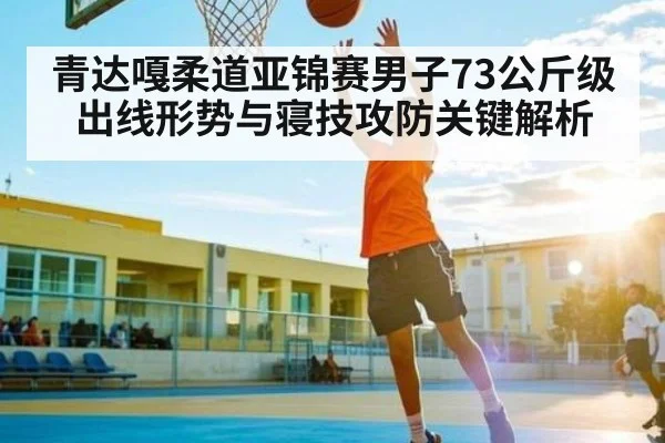 青达嘎柔道亚锦赛男子73公斤级出线形势与寝技攻防关键解析